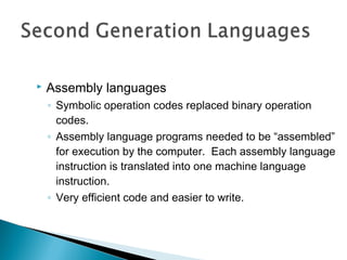  Assembly languages
◦ Symbolic operation codes replaced binary operation
codes.
◦ Assembly language programs needed to be “assembled”
for execution by the computer. Each assembly language
instruction is translated into one machine language
instruction.
◦ Very efficient code and easier to write.
 