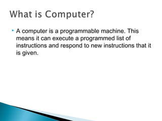  A computer is a programmable machine. This
means it can execute a programmed list of
instructions and respond to new instructions that it
is given.
 
