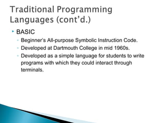  BASIC
◦ Beginner’s All-purpose Symbolic Instruction Code.
◦ Developed at Dartmouth College in mid 1960s.
◦ Developed as a simple language for students to write
programs with which they could interact through
terminals.
 