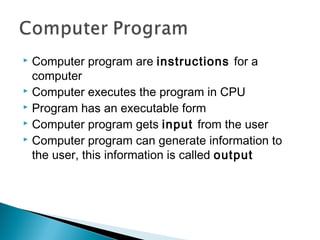  Computer program are instructions for a
computer
 Computer executes the program in CPU
 Program has an executable form
 Computer program gets input from the user
 Computer program can generate information to
the user, this information is called output
 