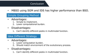 Conclusion
Simple Grouping Method
• Advantages:
1. Simple to implement.
2. Lower computational burden.
• Disadvantages:
1. Can’t identify different peeks in multimodal function.
Idea Different Strategy
• Advantages:
1. Lower computation burden.
2. Should match environment of the evolutionary process.
• Disadvantages:
1. Can’t identify different peeks in multimodal function.
• MBSO using SGM and IDS has higher performance than BSO.
 