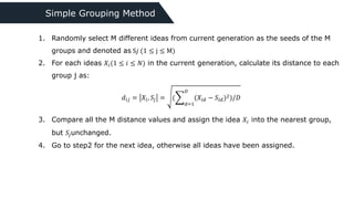 Simple Grouping Method
1. Randomly select M different ideas from current generation as the seeds of the M
groups and denoted as S𝑗 (1 ≤ j ≤ M)
2. For each ideas 𝑋𝑖(1 ≤ 𝑖 ≤ 𝑁) in the current generation, calculate its distance to each
group j as:
3. Compare all the M distance values and assign the idea 𝑋𝑖 into the nearest group,
but 𝑆𝑗unchanged.
4. Go to step2 for the next idea, otherwise all ideas have been assigned.
𝑑𝑖𝑗 = 𝑋𝑖, 𝑆𝑗 = (
𝑑=1
𝐷
(𝑋𝑖𝑑 − 𝑆𝑖𝑑)2)/𝐷
 