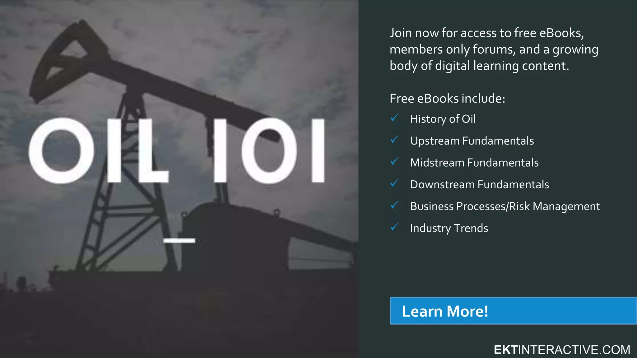 EKTINTERACTIVE.COM
Join now for access to free eBooks,
members only forums, and a growing
body of digital learning content.
Free eBooks include:
 History of Oil
 Upstream Fundamentals
 Midstream Fundamentals
 Downstream Fundamentals
 Business Processes/Risk Management
 Industry Trends
Learn More!
 