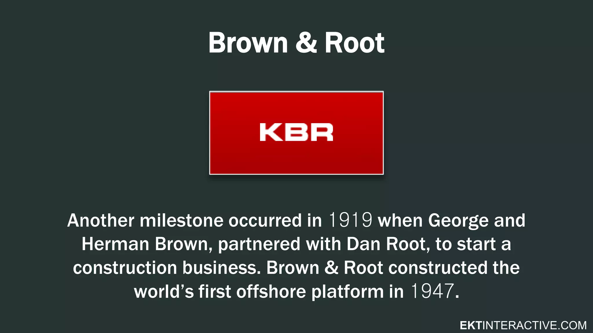 EKTINTERACTIVE.COM
Brown & Root
Another milestone occurred in 1919 when George and
Herman Brown, partnered with Dan Root, to start a
construction business. Brown & Root constructed the
world’s first offshore platform in 1947.
 
