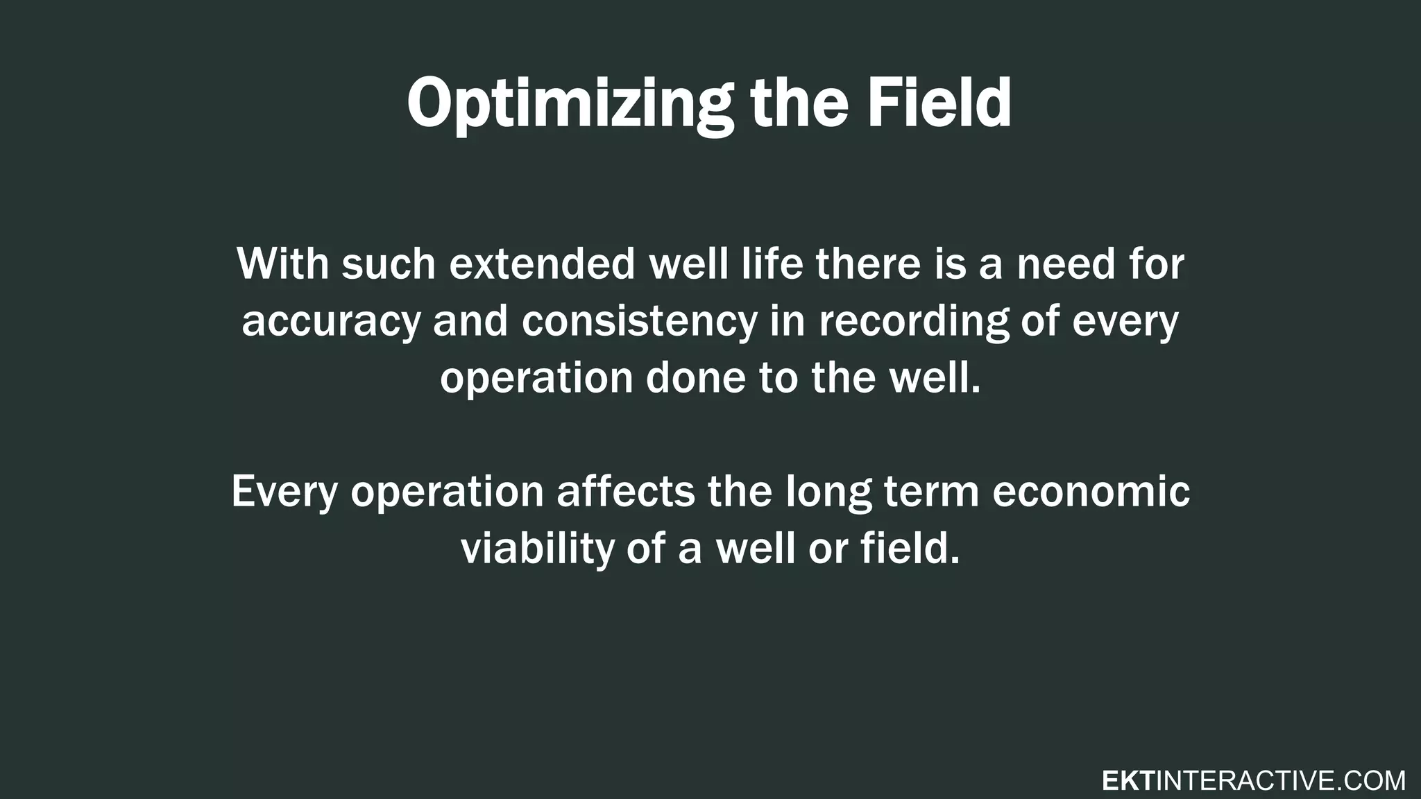 EKTINTERACTIVE.COM
Optimizing the Field
With such extended well life there is a need for
accuracy and consistency in recording of every
operation done to the well.
Every operation affects the long term economic
viability of a well or field.
 