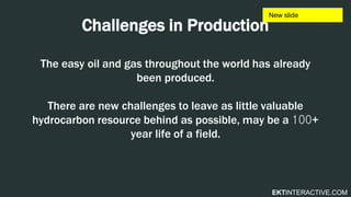 EKTINTERACTIVE.COM
Challenges in Production
The easy oil and gas throughout the world has already
been produced.
There are new challenges to leave as little valuable
hydrocarbon resource behind as possible, may be a 100+
year life of a field.
 