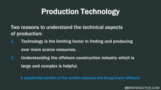 EKTINTERACTIVE.COM
Production Technology
Two reasons to understand the technical aspects
of production:
1. Technology is the limiting factor in finding and producing
ever more scarce resources.
2. Understanding the offshore construction industry which is
large and complex is helpful.
A substantial portion of the world’s reserves are being found offshore.
 