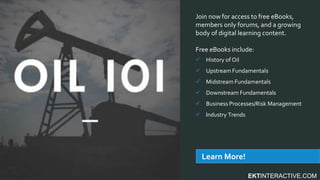 EKTINTERACTIVE.COM
Join now for access to free eBooks,
members only forums, and a growing
body of digital learning content.
Free eBooks include:
 History of Oil
 Upstream Fundamentals
 Midstream Fundamentals
 Downstream Fundamentals
 Business Processes/Risk Management
 Industry Trends
Learn More!
 