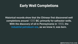 EKTINTERACTIVE.COM
Early Well Completions
Historical records show that the Chinese first discovered well
completions around 1000 BC; primarily for saltwater wells.
With the discovery of oil in Pennsylvania in 1859, the
industrial petroleum era, as we know it, was born.
 