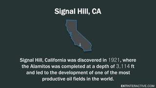 EKTINTERACTIVE.COM
Signal Hill, CA
Signal Hill, California was discovered in 1921, where
the Alamitos was completed at a depth of 3,114 ft
and led to the development of one of the most
productive oil fields in the world.
 