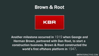 EKTINTERACTIVE.COM
Brown & Root
Another milestone occurred in 1919 when George and
Herman Brown, partnered with Dan Root, to start a
construction business. Brown & Root constructed the
world’s first offshore platform in 1947.
 
