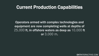 EKTINTERACTIVE.COM
Current Production Capabilities
Operators armed with complex technologies and
equipment are now completing wells at depths of
25,000 ft, in offshore waters as deep as 10,000 ft
or 3,000 m.
 