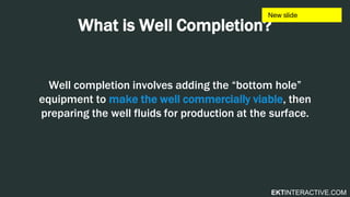 EKTINTERACTIVE.COM
What is Well Completion?
Well completion involves adding the “bottom hole”
equipment to make the well commercially viable, then
preparing the well fluids for production at the surface.
 