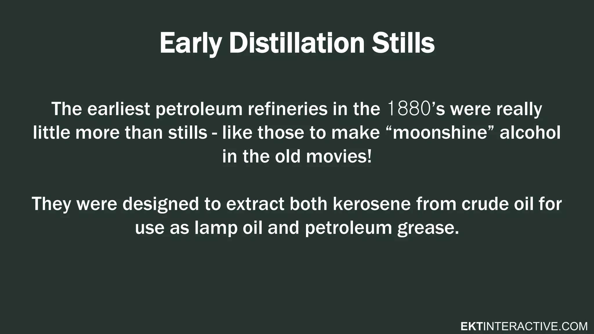 EKTINTERACTIVE.COM
Early Distillation Stills
The earliest petroleum refineries in the 1880’s were really
little more than stills - like those to make “moonshine” alcohol
in the old movies!
They were designed to extract both kerosene from crude oil for
use as lamp oil and petroleum grease.
 