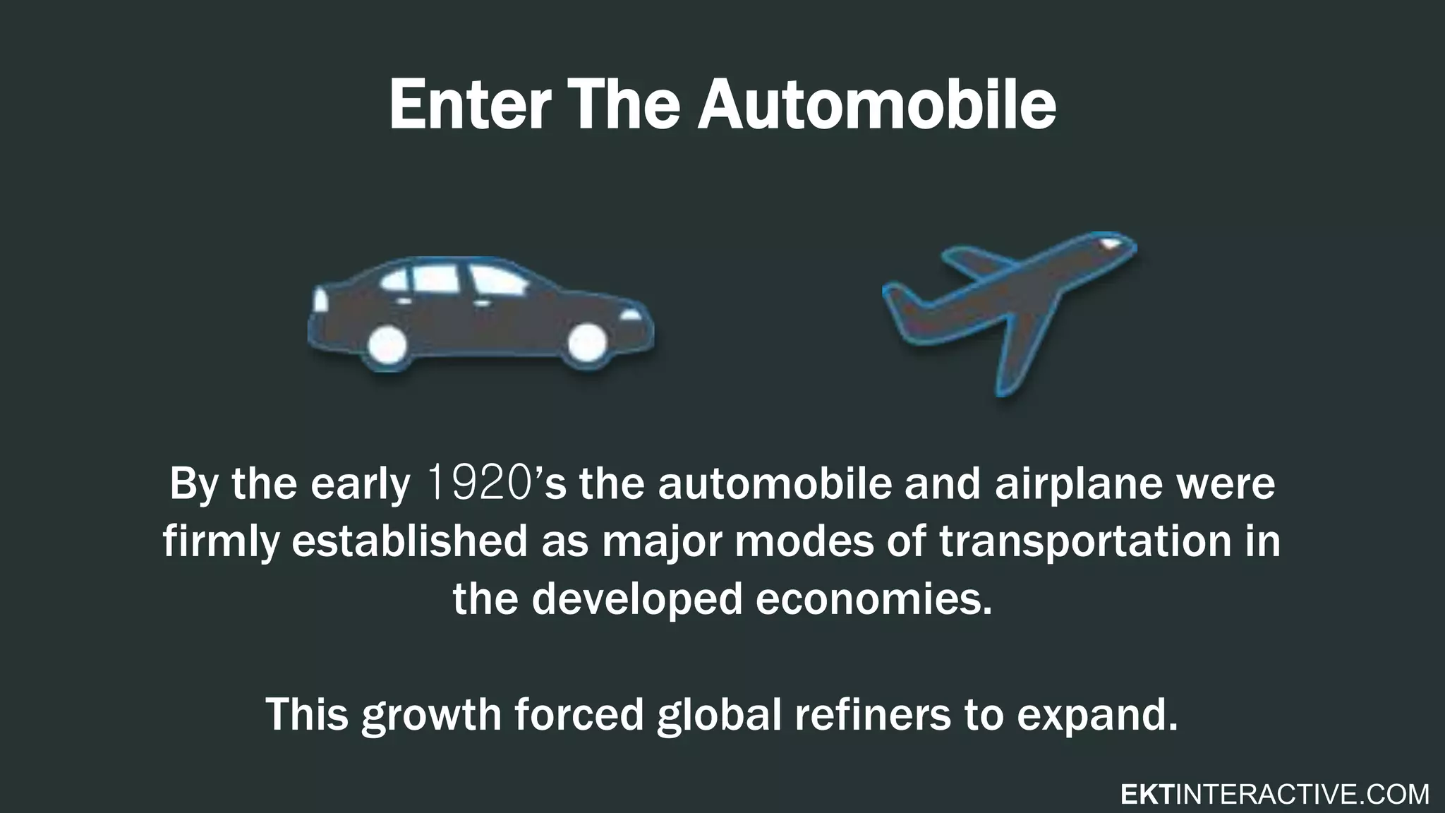 EKTINTERACTIVE.COM
Enter The Automobile
By the early 1920’s the automobile and airplane were
firmly established as major modes of transportation in
the developed economies.
This growth forced global refiners to expand.
 