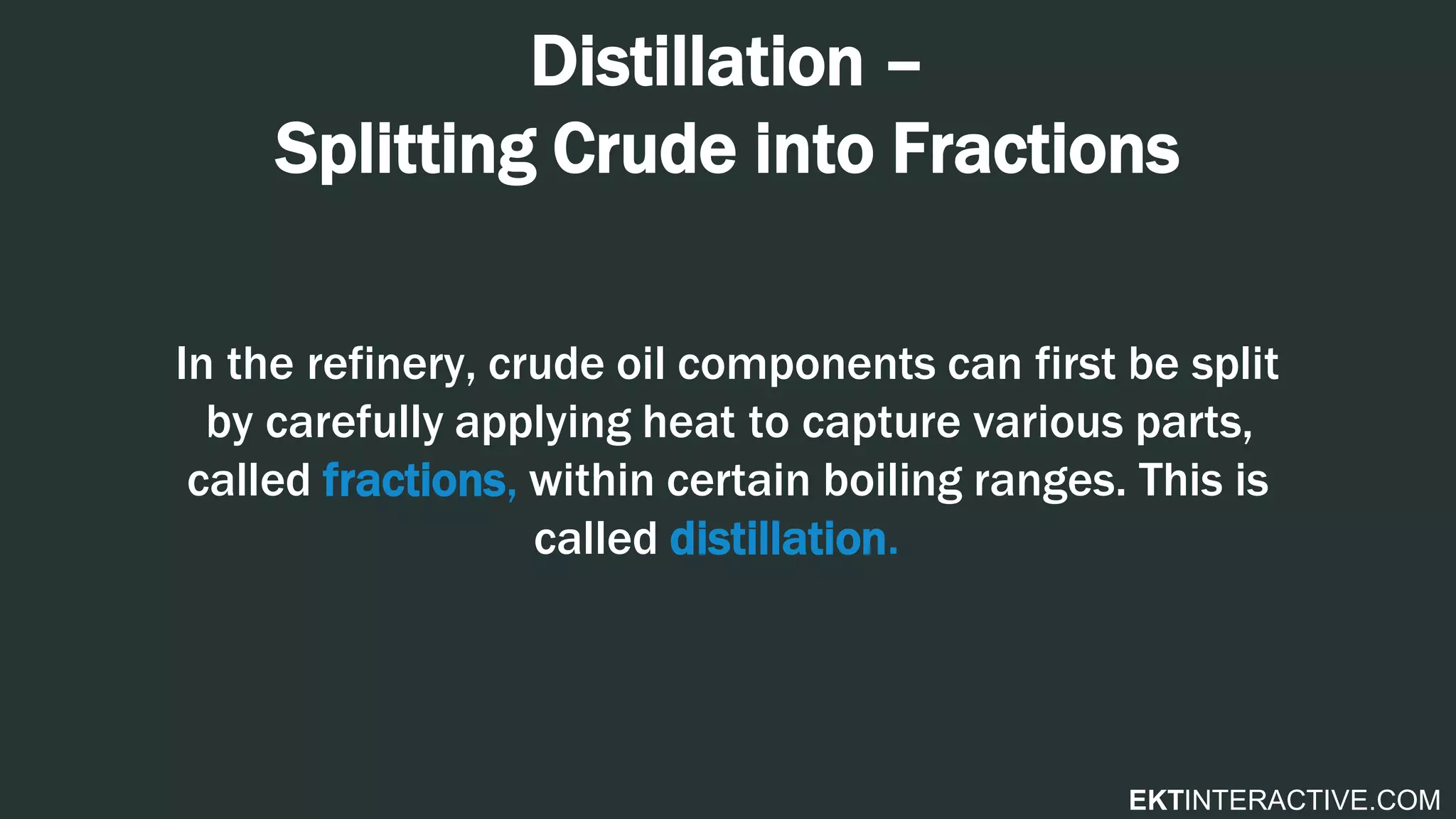 EKTINTERACTIVE.COM
Distillation –
Splitting Crude into Fractions
In the refinery, crude oil components can first be split
by carefully applying heat to capture various parts,
called fractions, within certain boiling ranges. This is
called distillation.
 