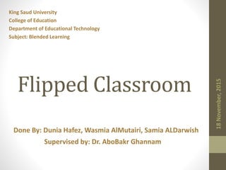 Supervised by: Dr. AboBakr Ghannam
Done By: Dunia Hafez, Wasmia AlMutairi, Samia ALDarwish
Flipped Classroom
King Saud University
College of Education
Department of Educational Technology
Subject: Blended Learning
 