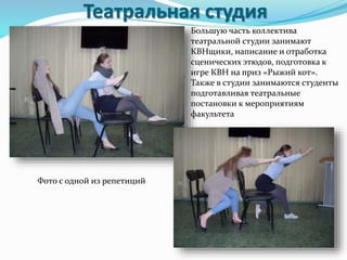 Театральная студия
Большую часть коллектива
театральной студии занимают
КВНщики, написание и отработка
сценических этюдов, подготовка к
игре КВН на приз «Рыжий кот».
Также в студии занимаются студенты
подготавливая театральные
постановки к мероприятиям
факультета
Фото с одной из репетиций
 