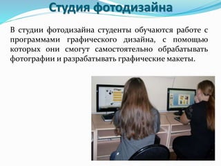 Студия фотодизайна
В студии фотодизайна студенты обучаются работе с
программами графического дизайна, с помощью
которых они смогут самостоятельно обрабатывать
фотографии и разрабатывать графические макеты.
 