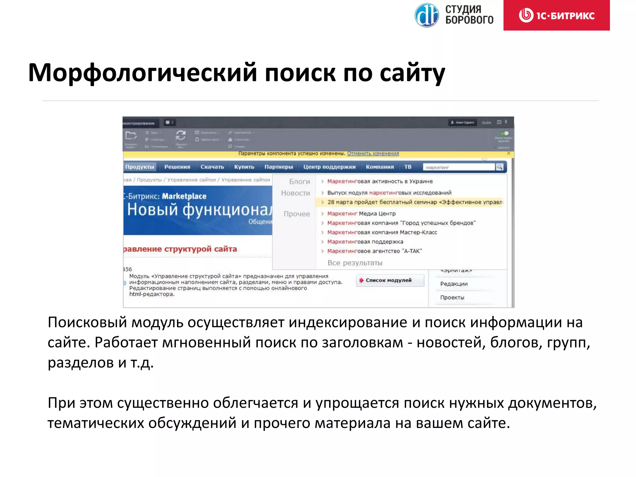 Поисковый модуль осуществляет индексирование и поиск информации на
сайте. Работает мгновенный поиск по заголовкам - новостей, блогов, групп,
разделов и т.д.
При этом существенно облегчается и упрощается поиск нужных документов,
тематических обсуждений и прочего материала на вашем сайте.
Морфологический поиск по сайту
 