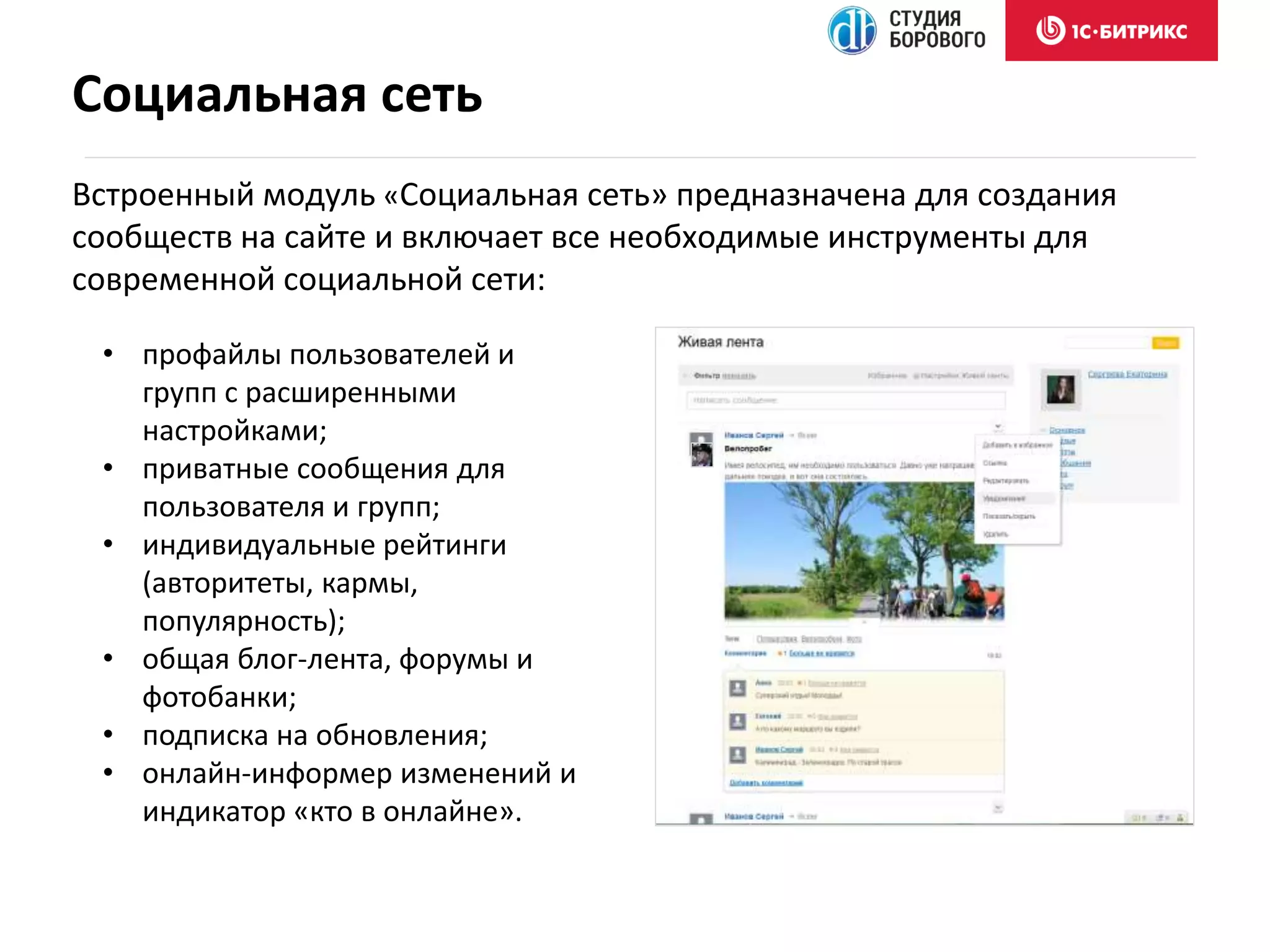 Встроенный модуль «Социальная сеть» предназначена для создания
сообществ на сайте и включает все необходимые инструменты для
современной социальной сети:
Социальная сеть
• профайлы пользователей и
групп с расширенными
настройками;
• приватные сообщения для
пользователя и групп;
• индивидуальные рейтинги
(авторитеты, кармы,
популярность);
• общая блог-лента, форумы и
фотобанки;
• подписка на обновления;
• онлайн-информер изменений и
индикатор «кто в онлайне».
 
