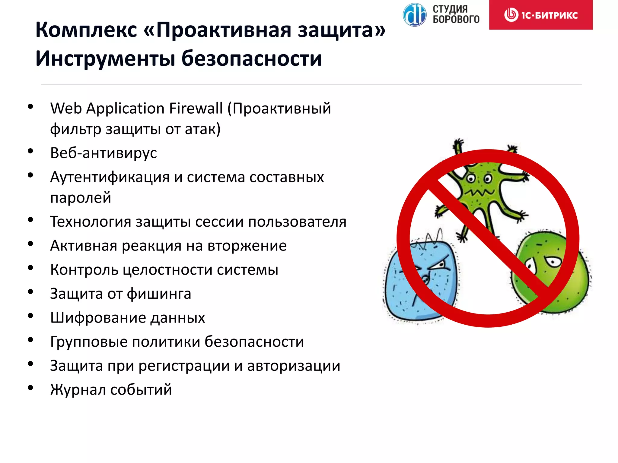 • Web Application Firewall (Проактивный
фильтр защиты от атак)
• Веб-антивирус
• Аутентификация и система составных
паролей
• Технология защиты сессии пользователя
• Активная реакция на вторжение
• Контроль целостности системы
• Защита от фишинга
• Шифрование данных
• Групповые политики безопасности
• Защита при регистрации и авторизации
• Журнал событий
Комплекс «Проактивная защита»
Инструменты безопасности
 