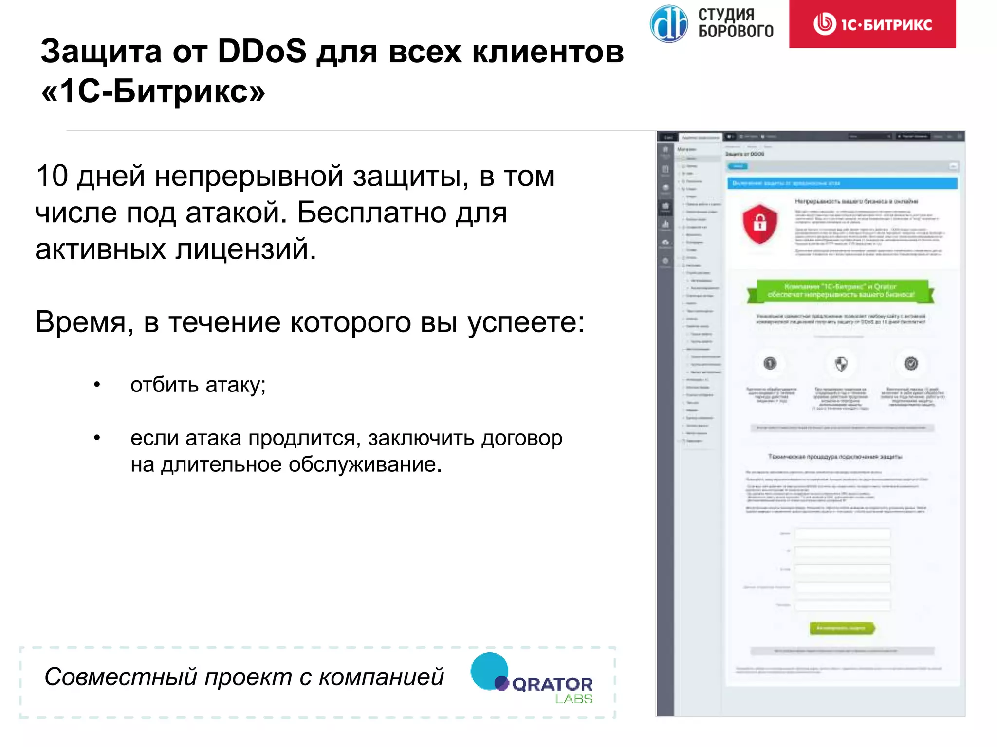 Совместный проект с компанией
10 дней непрерывной защиты, в том
числе под атакой. Бесплатно для
активных лицензий.
Время, в течение которого вы успеете:
Защита от DDoS для всех клиентов
«1С-Битрикс»
• отбить атаку;
• если атака продлится, заключить договор
на длительное обслуживание.
 