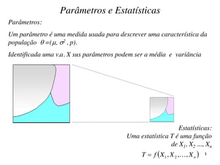 Parâmetros:
Um parâmetro é uma medida usada para descrever uma característica da
população  =(, 2 , p).
Identificada uma v.a. X sus parâmetros podem ser a média e variância
Estatísticas:
Uma estatística T é uma função
de X1, X2 ..., Xn
Parâmetros e Estatísticas
 nXXXfT ,,, 21  1
 