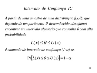 Intervalo de Confiança IC
A partir de uma amostra de uma distribuição f(x,), que
depende de um parâmetro  desconhecido, desejamos
encontrar um intervalo aleatório que contenha  com alta
probabilidade
é chamado de intervalo de confiança (1-) se
)()( xUxL 
    1)()(Pr xUxL
10
 
