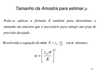 Tamanho da Amostra para estimar 
Pode-se aplicar a fórmula E também para determinar o
tamanho da amostra que é necessário para atingir um grau de
precisão desejado .
Resolvendo a equação do erro em n obtemos,
2
2







E
z
n

n
.zE 2


17
 