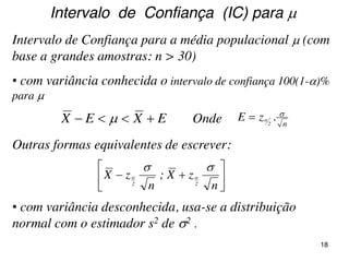 Intervalo de Confiança para a média populacional  (com
base a grandes amostras: n > 30)
EXEX   Onde n
.zE 2









n
zX;
n
zX
22


Outras formas equivalentes de escrever:
• com variância conhecida o intervalo de confiança 100(1-)%
para 
Intervalo de Confiança (IC) para 
• com variância desconhecida, usa-se a distribuição
normal com o estimador s2 de 2 .
18
 