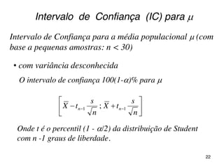 Intervalo de Confiança para a média populacional  (com
base a pequenas amostras: n < 30)






 
n
s
tX
n
s
tX nn 11 ;
• com variância desconhecida
Intervalo de Confiança (IC) para 
O intervalo de confiança 100(1-)% para 
Onde t é o percentil (1 - /2) da distribuição de Student
com n -1 graus de liberdade.
22
 