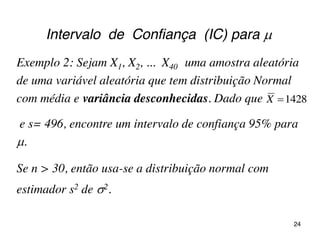 Intervalo de Confiança (IC) para 
Exemplo 2: Sejam X1, X2, ... X40 uma amostra aleatória
de uma variável aleatória que tem distribuição Normal
com média e variância desconhecidas. Dado que
e s= 496, encontre um intervalo de confiança 95% para
.
1428X
Se n > 30, então usa-se a distribuição normal com
estimador s2 de 2.
24
 