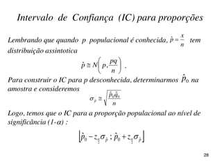 Lembrando que quando p populacional é conhecida, tem
distribuição assintotica
.
 pp zpzp ˆ0ˆ0 22
ˆ;ˆ   
Logo, temos que o IC para a proporção populacional ao nível de
significância (1-) :
Intervalo de Confiança (IC) para proporções
n
x
p ˆ







n
pq
pNp ,ˆ
Para construir o IC para p desconhecida, determinarmos na
amostra e consideremos
0
ˆp
n
qp
p
00
ˆ
ˆˆ

28
 