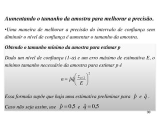 Aumentando o tamanho da amostra para melhorar a precisão.
•Uma maneira de melhorar a precisão do intervalo de confiança sem
diminuir o nível de confiança é aumentar o tamanho da amostra.
Obtendo o tamanho mínimo da amostra para estimar p
Dado um nível de confiança (1-) e um erro máximo de estimativa E, o
mínimo tamanho necessário da amostra para estimar p é
Essa formula supõe que haja uma estimativa preliminar para e .
Caso não seja assim, use e
30
2
2/
ˆˆ 






E
z
qpn 
pˆ qˆ
5,0ˆ p 5,0ˆ q
 