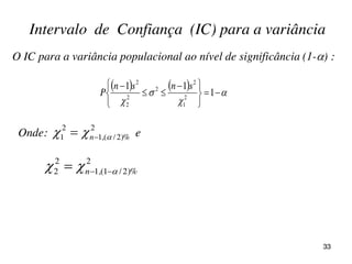     









 


1
11
2
1
2
2
2
2
2
snsn
P
O IC para a variância populacional ao nível de significância (1-) :
Intervalo de Confiança (IC) para a variância
Onde: e
2
)%2/(,1
2
1   n
2
)%2/1(,1
2
2   n
33
 