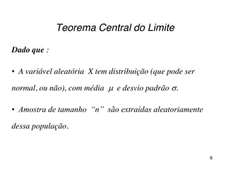 Teorema Central do Limite
Dado que :
• A variável aleatória X tem distribuição (que pode ser
normal, ou não), com média  e desvio padrão .
• Amostra  de  tamanho    “n”    são  extraídas  aleatoriamente  
dessa população.
6
 