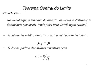Teorema Central do Limite
Conclusões:
• Na medida que o tamanho da amostra aumenta, a distribuição
das médias amostrais tende para uma distribuição normal.
• A média das médias amostrais será a média populacional.
• O desvio padrão das médias amostrais será
 x
nx
 
7
 