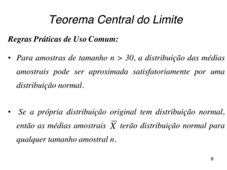 Teorema Central do Limite
Regras Práticas de Uso Comum:
• Para amostras de tamanho n > 30, a distribuição das médias
amostrais pode ser aproximada satisfatoriamente por uma
distribuição normal.
• Se a própria distribuição original tem distribuição normal,
então as médias amostrais terão distribuição normal para
qualquer tamanho amostral n.
X
8
 