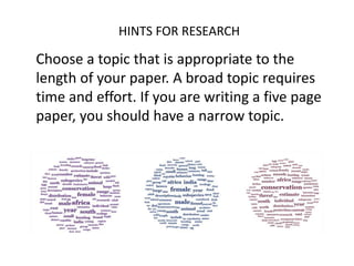 HINTS FOR RESEARCH
Choose a topic that is appropriate to the
length of your paper. A broad topic requires
time and effort. If you are writing a five page
paper, you should have a narrow topic.
 