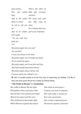 piece of lace,
The very palest
blue.
And in the center
there’s a heart
As red as red can
be!
And on its written
all in gold:
“To you with love
from me”.
That’s the kind of
little girl everyone
will love.
Fly away and seek
her, little song of
mine,
For I choose that very
girl as my Valentine.
***
My pretty angel, how are you?
Are you fine?
I want you always to be mine.
My pretty angel, you’ve broken my heart,
So we cannot be apart.
My pretty angel, you’re my first real love,
And I feel myself somewhere above!
My pretty angel, please tell me why
I cannot watch you without a cry…
II. Oh! I consider poetry to be the best way of expressing our feelings. I’d like to
hear one more poem about love written by Robert Burns.
“She Walks in Beauty” (+ translation).
She walks in Beauty like the night
Of cloudless climes and starry skies
And all that’s best of dark and bright
Meet in her aspect and her eyes;
Thus mellowed to that tender light
Which Heaven to gaudy day denies.
Она идет во всей красе –
Светла, как ночь ее страны.
Вся глубь небес и звезды все
В ее очах заключены.
Как солнце в утренней росе,
Но только мраком смягчены.
 