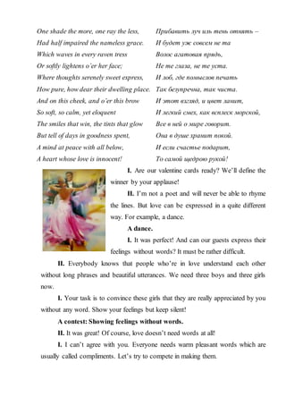 One shade the more, one ray the less,
Had half impaired the nameless grace.
Which waves in every raven tress
Or softly lightens o’er her face;
Where thoughts serenely sweet express,
How pure, how dear their dwelling place.
And on this cheek, and o’er this brow
So soft, so calm, yet eloquent
The smiles that win, the tints that glow
But tell of days in goodness spent,
A mind at peace with all below,
A heart whose love is innocent!
Прибавить луч иль тень отнять –
И будет уж совсем не та
Волос агатовая прядь,
Не те глаза, не те уста.
И лоб, где помыслов печать
Так безупречна, так чиста.
И этот взгляд, и цвет ланит,
И легкий смех, как всплеск морской,
Все в ней о мире говорит.
Она в душе хранит покой.
И если счастье подарит,
То самой щедрою рукой!
I. Are our valentine cards ready? We’ll define the
winner by your applause!
II. I’m not a poet and will never be able to rhyme
the lines. But love can be expressed in a quite different
way. For example, a dance.
A dance.
I. It was perfect! And can our guests express their
feelings without words? It must be rather difficult.
II. Everybody knows that people who’re in love understand each other
without long phrases and beautiful utterances. We need three boys and three girls
now.
I. Your task is to convince these girls that they are really appreciated by you
without any word. Show your feelings but keep silent!
A contest: Showing feelings without words.
II. It was great! Of course, love doesn’t need words at all!
I. I can’t agree with you. Everyone needs warm pleasant words which are
usually called compliments. Let’s try to compete in making them.
 