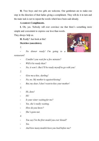 II. Two boys and two girls are welcome. Our gentlemen are to make one
step in the direction of their ladies giving a compliment. They will do it in turn and
the main task is not to repeat the words which have been said already.
A contest: Compliments.
I. Oh, yes. Nobody will ever convince me that there’s something more
simple and convenient to express our love than words.
They always help us.
II. Really? Just look at this!
Sketches (anecdotes).
1.
- No dinner ready! I’m going to a
restaurant!
- Couldn’t you wait for a few minutes?
- Will it be ready then?
- No, it won’t. But I’ll be ready myself to go with you!
2.
- Give me a kiss, darling!
- No, no. My mother is againstkissing!
- But, my dear, I don’t wantto kiss your mother!
3.
- Hi, Jane!
- Hi!
- Is your sister waiting for me?
- Yes, she’s really waiting.
- How do you know?
- She’s gone out.
4.
- You say I’m the first model you ever kissed?
- Yes.
- And how manymodels have you had before me?
 
