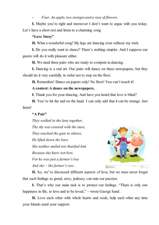 - Four. An apple, two orangesand a vase of flowers.
I. Maybe you’re right and moreover I don’t want to argue with you today.
Let’s have a short rest and listen to a charming song.
“Love Story”
II. What a wonderful song! My legs are dancing even without my wish.
I. Do you really want to dance? There’s nothing simpler. And I suppose our
guests will do it with pleasure either.
II. We need three pairs who are ready to compete in dancing.
I. Dancing is a real art. Our pairs will dance on these newspapers, but they
should do it very carefully in order not to step on the floor.
II. Remember! Dance on papers only! No floor! You can’t touch it!
A contest: A dance on the newspapers.
I. Thank you for your dancing. And have you heard that love is blind?
II. You’ve hit the nail on the head. I can only add that it can be strange. Just
listen!
“A Pair”
They walked in the lane together,
The sky was covered with the stars,
They reached the gate in silence,
He lifted down the bars.
She neither smiled nor thanked him
Because she knew not how,
For he was just a farmer’s boy
And she – the farmer’s cow.
II. So, we’ve discussed different aspects of love, but we must never forget
that such feelings as greed, envy, jealousy can ruin our passion.
I. That’s why our main task is to protect our feelings. “There is only one
happiness in life, to love and to be loved,” – wrote George Sand.
II. Love each other with whole hearts and souls, help each other any time
your friends need your support.
 