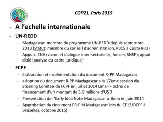COP21, Paris 2015
- A l’echelle internationale
- UN-REDD
- Madagascar membre du programme UN-REDD depuis septembre
2013 (Statut: membre du conseil d’administration, PB15 à Costa Rica)
- Appuis: CNA (vision et dialogue inter-sectorielle, foncier, SNSF); appui
ciblé (analyse du cadre juridique)
- FCPF
- élaboration et implementation du document R-PP Madagascar
- adoption du document R-PP Madagascar a la 17ème session du
Steering Comitee du FCPF en juillet 2014 Lima=> octroi de
financement d’un montant de 3,8 millions d’USD
- Presentation de l’Early Idea Note Madagascar à Bonn en juin 2014
- Approbation du document ER-PIN Madagascar lors du CF13/FCPF à
Bruxelles, octobre 2015)
 