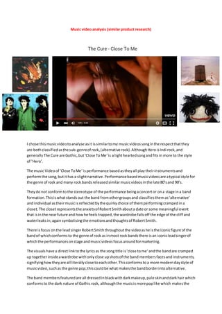 Music video analysis (similar product research)
I chose thismusicvideotoanalyse asit issimilartomy musicvideossonginthe respectthatthey
are bothclassifiedasthe sub-genreof rock,(alternative rock).AlthoughHeroisIndi rock,and
generallyThe Cure are Gothic,but‘Close To Me’is a lightheartedsongandfitsin more to the style
of ’Hero’.
The music Videoof ‘Close ToMe’ isperformance basedastheyall playtheirinstrumentsand
performthe song,butit has a slightnarrative.Performancebasedmusicvideosare atypical style for
the genre of rock and many rock bandsreleasedsimilarmusicvideosinthe late 80’sand 90’s.
Theydo not conformto the stereotype of the performance beingaconcertor ona stage ina band
formation.Thisiswhatstandsout the band fromothergroupsand classifiesthemas‘alternative’
and individual astheirmusicisreflectedbythe quirkychoice of themperformingcrampedina
closet.The closetrepresentsthe anxietyof RobertSmithabouta date or some meaningful event
that isin the nearfuture and howhe feelstrapped,the wardrobe fallsoff the edge of the cliff and
waterleaksin;againsymbolisingthe emotionsandthoughtsof RobertSmith.
There isfocus onthe leadsingerRobertSmiththroughoutthe videoashe isthe iconicfigure of the
bandof whichconformsto the genre of rock as inmost rock bandsthere isan iconicleadsingerof
whichthe performancesonstage andmusicvideosfocusaroundformarketing.
The visualshave a directlinktothe lyricsas the song title is‘close tome’andthe bandare cramped
up togetherinsideawardrobe withonlyclose upshotsof the band membersfacesandinstruments,
signifyinghow theyare all literallyclose toeachother.Thisconformstoa more moderndaystyle of
musicvideo,suchas the genre pop;thiscouldbe what makesthe bandborderintoalternative.
The band membersfeaturedare all dressedinblackwithdarkmakeup,pale skinanddarkhair which
conformsto the dark nature of Gothic rock, althoughthe musicismore poplike which makesthe
 