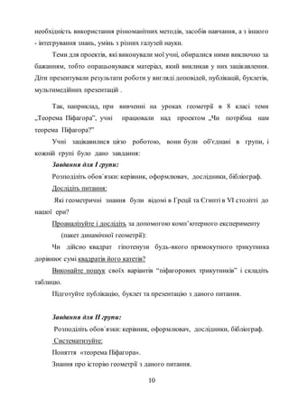 10
необхідність використання різноманітних методів, засобів навчання, а з іншого
- інтегрування знань, умінь з різних галузей науки.
Теми для проектів, які виконували мої учні, обиралися ними виключно за
бажанням, тобто опрацьовувався матеріал, який викликав у них зацікавлення.
Діти презентували результати роботи у вигляді доповідей, публікацій, буклетів,
мультимедійних презентацій .
Так, наприклад, при вивченні на уроках геометрії в 8 класі теми
„Теорема Піфагора”, учні працювали над проектом „Чи потрібна нам
теорема Піфагора?”
Учні зацікавилися цією роботою, вони були об'єднані в групи, і
кожній групі було дано завдання:
Завдання для І групи:
Розподіліть обов`язки: керівник, оформлювач, дослідники, бібліограф.
Дослідіть питання:
Які геометричні знання були відомі в Греції та Єгипті в VI столітті до
нашої ери?
Проаналізуйте і дослідіть за допомогою комп’ютерного експерименту
(пакет динамічної геометрії):
Чи дійсно квадрат гіпотенузи будь-якого прямокутного трикутника
дорівнює сумі квадратів його катетів?
Виконайте пошук своїх варіантів “піфагорових трикутників” і складіть
таблицю.
Підготуйте публікацію, буклет та презентацію з даного питання.
Завдання для ІІ групи:
Розподіліть обов`язки: керівник, оформлювач, дослідники, бібліограф.
Систематизуйте:
Поняття «теорема Піфагора».
Знання про історію геометрії з даного питання.
 