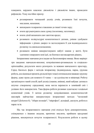 19
планувати, керувати власною діяльністю і діяльністю інших, проводити
рефлексію. Тому постійно прагну:
 розширювати читацький досвід учнів, розвивати їхні почуття,
мислення, мовлення;
 виховувати толерантне ставлення до іншої точки зору;
 вчити аргументувати свою думку (позитивну, негативну);
 вчити дітей визначати своє життєве кредо;
 розвивати полікультурні компетентності дитини, уміння здобувати
інформацію з різних джерел та застосовувати її для індивідуального
розвитку та самовдосконалення;
 розвивати вміння використовувати набуті знання у житті, бути
здатними генерувати нові ідеї, не боятися нестандартних рішень.
Інтерактивне навчання розглядаю як багатовимірне явище. Воно вирішує
три завдання: навчально-виховне, комунікативно-розвивальне та соціально-
орієнтаційне, результати якого резонують за межами навчального простору.
Серед багатьох форм і методів інтерактиву (індивідуальна, парна, групова
робота, дослідницькіпроекти, рольовіігри тощо) оптимальноювважаю групову
форму, адже група для кожного її члена — це суспільство в мініатюрі. Роботу
організовуюв такий спосіб, щоб досвід (знання, вміння), який набуває дитина в
штучно створеному середовищі, вона могла перенести в зовнішній світ і
успішно його використати. Така форма роботи розвиває одночасно і соціальні
компетенції учнів. З метою розвитку комунікативних компетентностей
школярів найчастіше використовую інтерактивні методи: "мозковий
штурм"(Додаток 6), "обери позицію", "мікрофон", асоціації, диспути, робота в
парах та ін.
Під час інтерактивного навчання учні вчаться бути демократичними,
спілкуватися з іншими людьми, критично мислити, приймати продумані
рішення, виховуються почуття толерантності. Результатом роботи в цьому
 