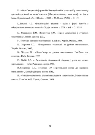 32
11. «Комп’ютерно-інформаційні і комунікаційні технології у навчальному
процесі середньої та вищої школи»: [Матеріали міжнар. наук. конф., м. Косів
Івано-Франківської обл.] //Освіта. – 2003. – 23-30 лип. (№34). – С. 1-7.
12.Замліла Н.С. Мультимедійні проекти – одна з форм роботи з
обдарованою молоддю в школі / Обдар. дитина. – 2004. - №9. – С. 32-35.
13. Макаренко В.М., Волобуєва Л.М., «Урок математики в сучасних
технологіях» Харків, основа, 2007,
14. «Методи навчання математики» Г.П.Бевз, Харків, Основа, 2003,
15. Маркова І.С. «Інтерактивні технології на уроках математики»,
Харків, Основа, 2007 ,
16. Жалдак М.І. «Комп’ютер на уроках математики». Посібник для
вчителів., Київ, Техніка, 1997,
17. Хабіб Р.А. « Активізація пізнавальної діяльності учнів на уроках
математики». Київ; Радянська школа, 1985,
18.Коваленко В.Г., Тесленко І.Ф «Проблемний підхід до навчання
математики»., Київ; Радянська школа, 1985,
19. «Лекційно-практична система викладання математики», Математика в
школах України №27, Харків, Основа, 2008.
 