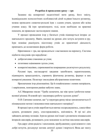 35
Розробка й проведення уроку – гри
Залежно від конкретної педагогічної мети уроку, його змісту,
індивідуальних психологічних особливостей дітей та рівня їхнього розвитку,
можна проводити сюжетно-рольові ігри з одним учнем, групою або всіма
учнями класу. Ці ігри організовують тоді, коли необхідно на практиці
показати, як правильно застосовувати знання.
У процесі проведення ігор у багатьох учнів підвищується інтерес до
навчального предмету. Навіть пасивні на уроках діти хочуть вступити в гру.
Ігри повніше реалізують підготовку учнів до практичної діяльності,
привчають до колективних форм роботи.
Ефективною є гра, що проводиться з настановою на перемогу. Система
підбиття підсумків гри передбачає:
 доброзичливе ставлення до учня;
 позитивне оцінювання зусиль учня;
 конкретні вказівки, спрямованніна покращення досягнутого результату.
Рухливі ігри, нестандартні завдання запобігають перевтомленню,
підвищують працездатність, сприяють фізичному розвитку, формує в них
конкретні уявлення. Полегшує оволодіння абстрактними поняттями.
Призначення ігор різноманітне. Це й ознайомлення з новим матеріалом,
і закріплення, повторення раніше набутих знань.
А.С.Макаренко писав: “Треба зазначити, що між грою і роботою немає
великої різниці. В кожній грі є насамперед робоче зусилля думки”.
О.Я. Савченко зазначає, що “у структура уроку місце гривизначається її
пізнавальною метою і можливостями навчального матеріалу”.
В процесігри в учнів виробляєтьсязвичка зосереджуватись, самостійно
думати, розвивати увагу, спостережливість, кмітливість. В грі всі діти
займають активну позицію. Ігрина уроках пов’язані з розвитком пізнавальних
інтересів школярів, розвивають усне мовлення та логічне мислення школярів.
Гра дарує дітям радість і захоплення, пробудження у душі кожного з них
добрі почуття, роздмухує вогник дитячої думки і творчості. Вона дає змогу
 